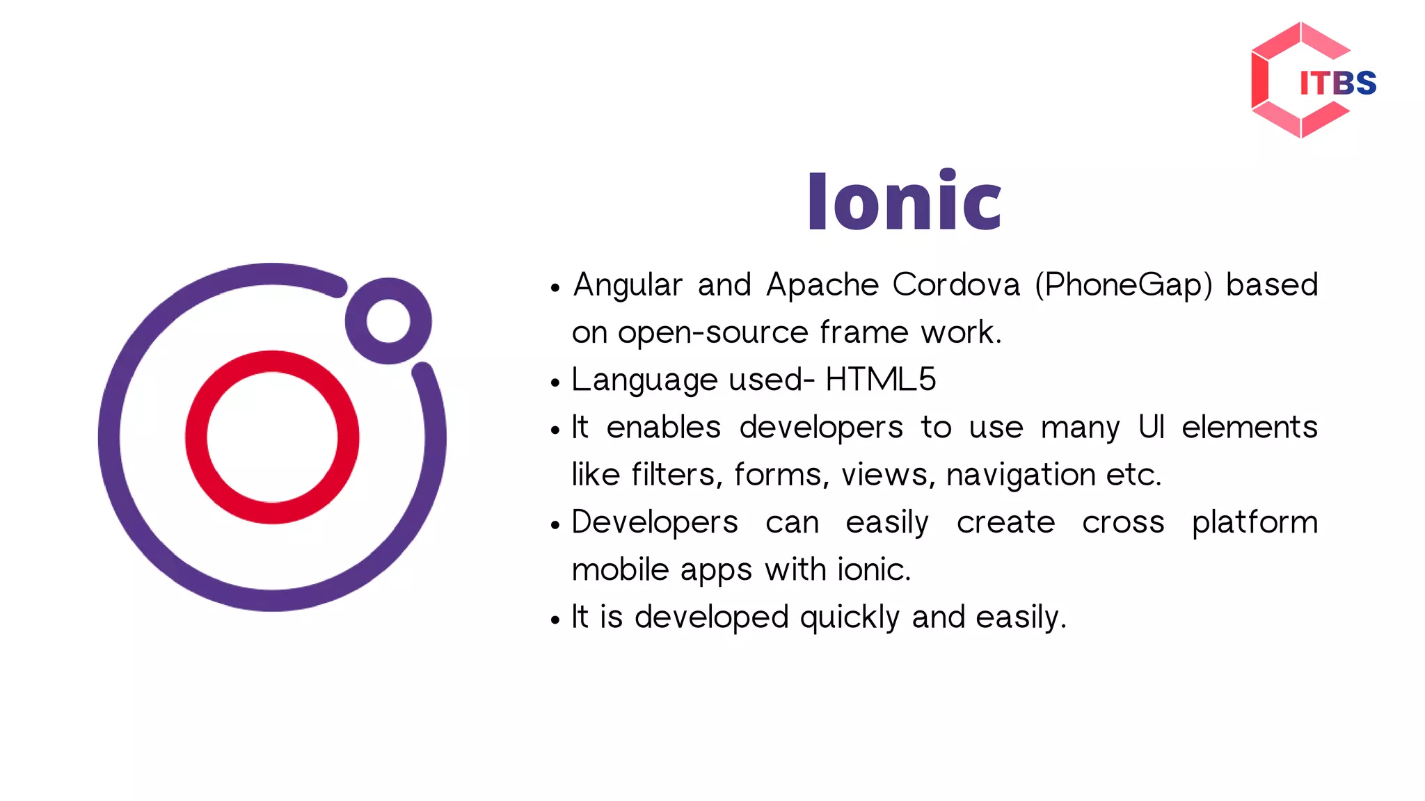 Ionic
Angular and Apache Cordova (PhoneGap) based
on open-source frame work.
Language used- HTML5
It enables developers to use many UI elements
like filters, forms, views, navigation etc.
Developers can easily create cross platform
mobile apps with ionic.
It is developed quickly and easily.
 