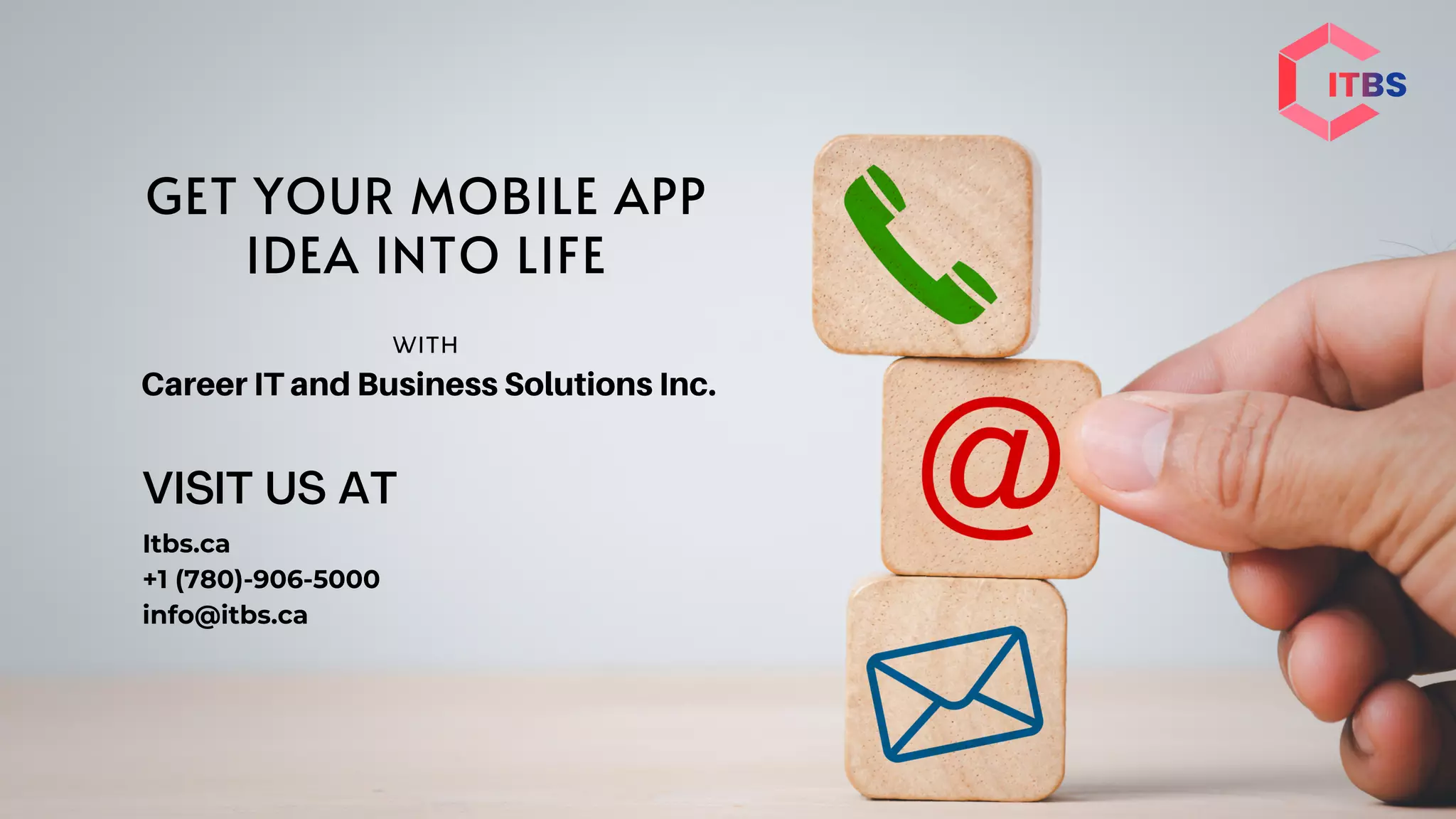 VISIT US AT
Itbs.ca
+1 (780)-906-5000
info@itbs.ca
GET YOUR MOBILE APP
IDEA INTO LIFE
with
Career IT and Business Solutions Inc.
 