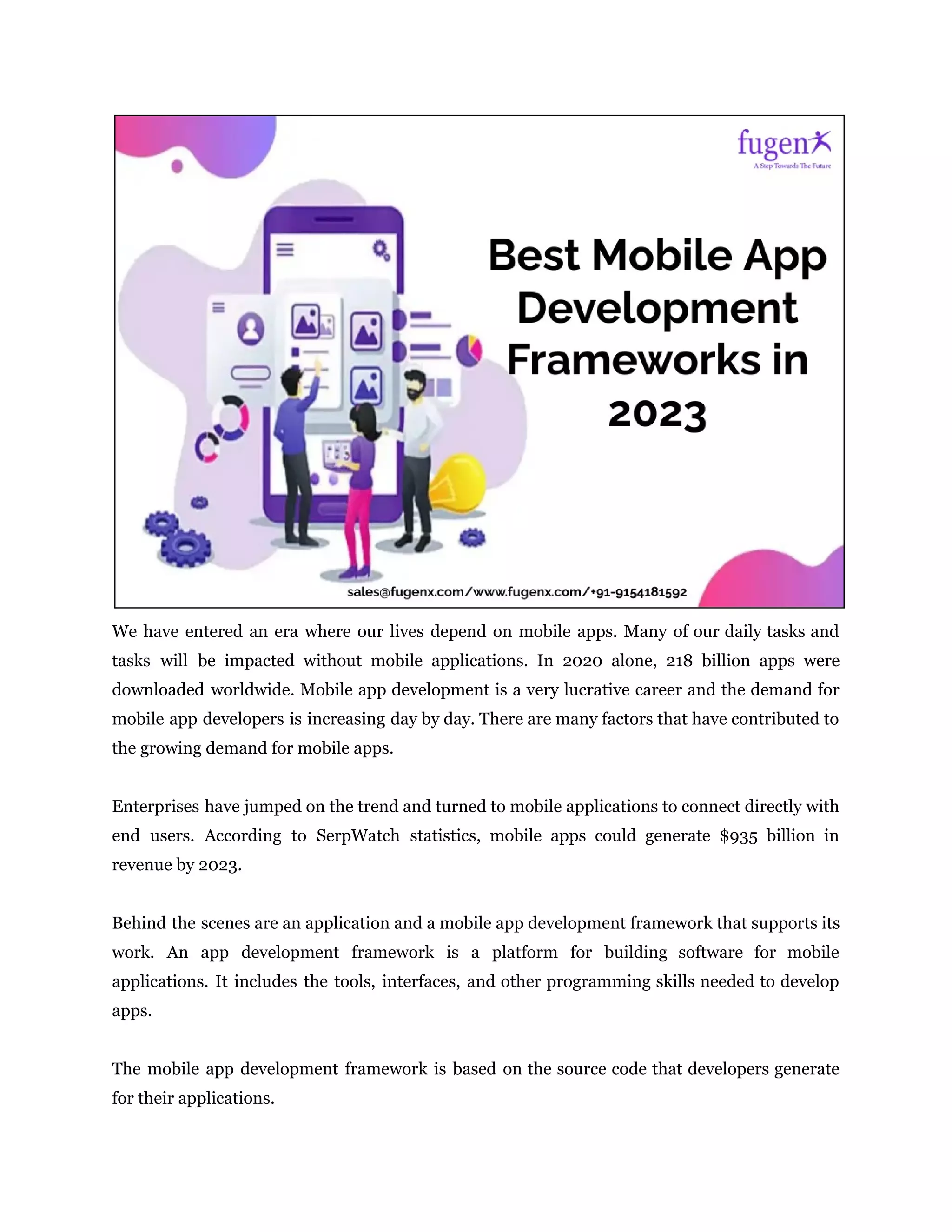 We have entered an era where our lives depend on mobile apps. Many of our daily tasks and
tasks will be impacted without mobile applications. In 2020 alone, 218 billion apps were
downloaded worldwide. Mobile app development is a very lucrative career and the demand for
mobile app developers is increasing day by day. There are many factors that have contributed to
the growing demand for mobile apps.
Enterprises have jumped on the trend and turned to mobile applications to connect directly with
end users. According to SerpWatch statistics, mobile apps could generate $935 billion in
revenue by 2023.
Behind the scenes are an application and a mobile app development framework that supports its
work. An app development framework is a platform for building software for mobile
applications. It includes the tools, interfaces, and other programming skills needed to develop
apps.
The mobile app development framework is based on the source code that developers generate
for their applications.
 