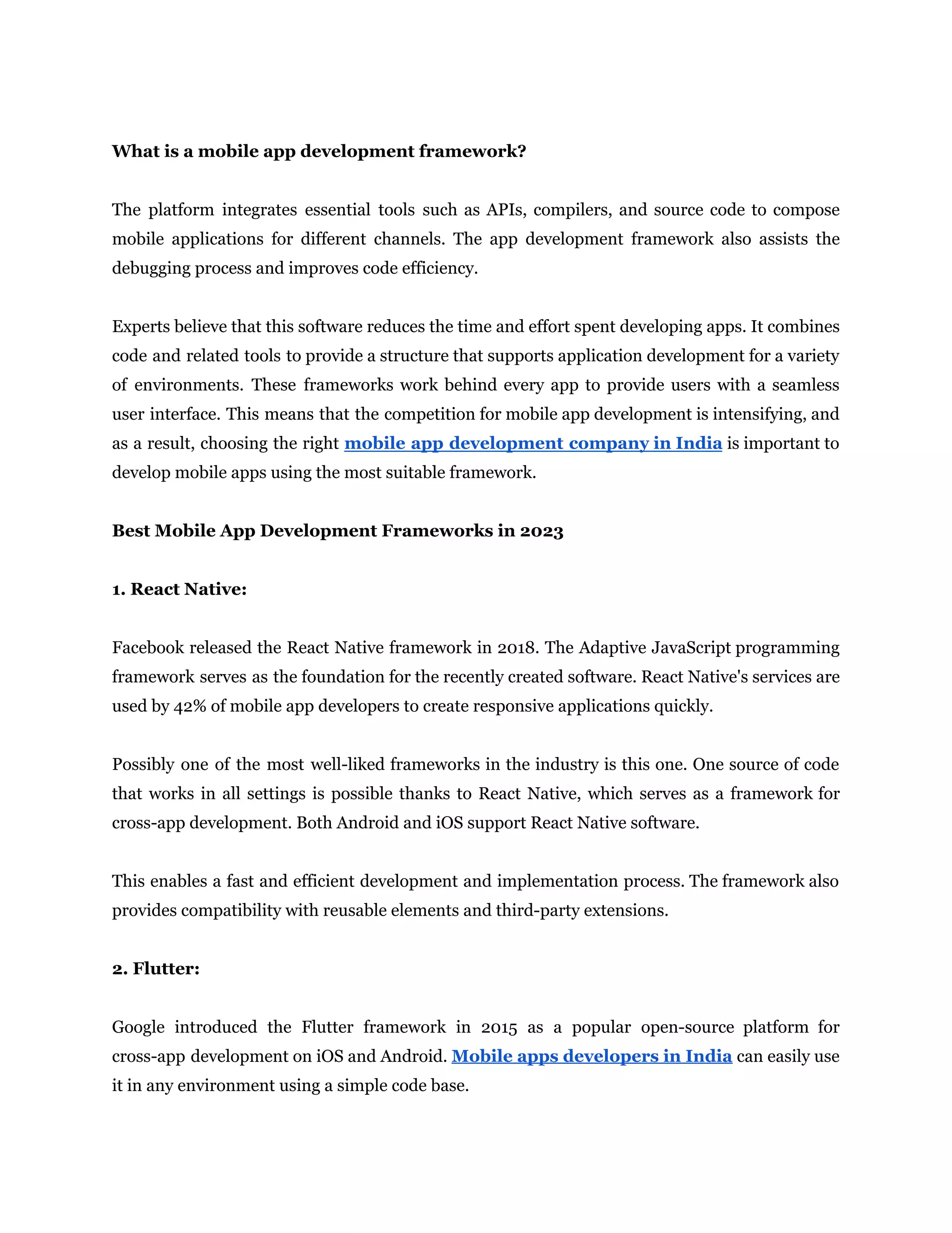 What is a mobile app development framework?
The platform integrates essential tools such as APIs, compilers, and source code to compose
mobile applications for different channels. The app development framework also assists the
debugging process and improves code efficiency.
Experts believe that this software reduces the time and effort spent developing apps. It combines
code and related tools to provide a structure that supports application development for a variety
of environments. These frameworks work behind every app to provide users with a seamless
user interface. This means that the competition for mobile app development is intensifying, and
as a result, choosing the right mobile app development company in India is important to
develop mobile apps using the most suitable framework.
Best Mobile App Development Frameworks in 2023
1. React Native:
Facebook released the React Native framework in 2018. The Adaptive JavaScript programming
framework serves as the foundation for the recently created software. React Native's services are
used by 42% of mobile app developers to create responsive applications quickly.
Possibly one of the most well-liked frameworks in the industry is this one. One source of code
that works in all settings is possible thanks to React Native, which serves as a framework for
cross-app development. Both Android and iOS support React Native software.
This enables a fast and efficient development and implementation process. The framework also
provides compatibility with reusable elements and third-party extensions.
2. Flutter:
Google introduced the Flutter framework in 2015 as a popular open-source platform for
cross-app development on iOS and Android. Mobile apps developers in India can easily use
it in any environment using a simple code base.
 