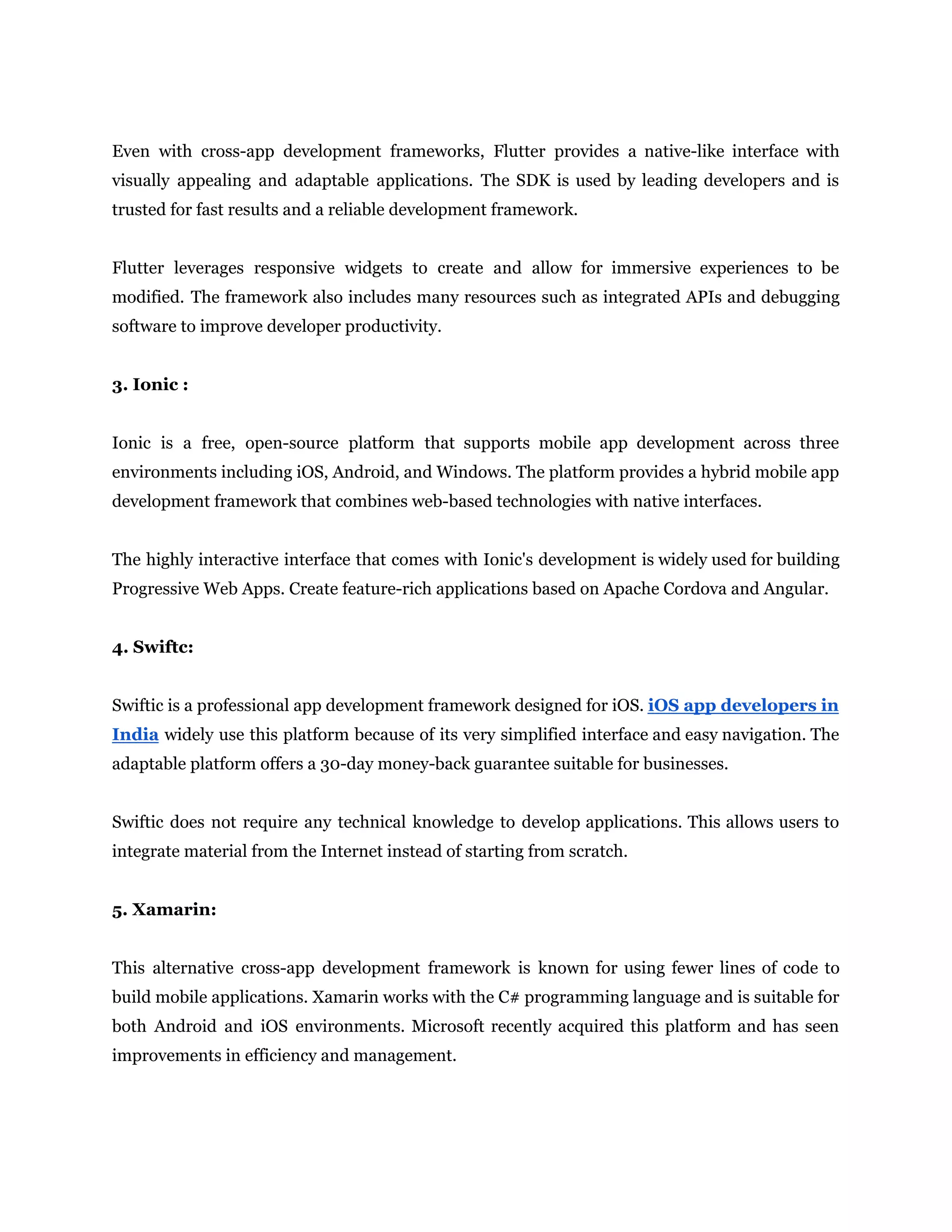 Even with cross-app development frameworks, Flutter provides a native-like interface with
visually appealing and adaptable applications. The SDK is used by leading developers and is
trusted for fast results and a reliable development framework.
Flutter leverages responsive widgets to create and allow for immersive experiences to be
modified. The framework also includes many resources such as integrated APIs and debugging
software to improve developer productivity.
3. Ionic :
Ionic is a free, open-source platform that supports mobile app development across three
environments including iOS, Android, and Windows. The platform provides a hybrid mobile app
development framework that combines web-based technologies with native interfaces.
The highly interactive interface that comes with Ionic's development is widely used for building
Progressive Web Apps. Create feature-rich applications based on Apache Cordova and Angular.
4. Swiftc:
Swiftic is a professional app development framework designed for iOS. iOS app developers in
India widely use this platform because of its very simplified interface and easy navigation. The
adaptable platform offers a 30-day money-back guarantee suitable for businesses.
Swiftic does not require any technical knowledge to develop applications. This allows users to
integrate material from the Internet instead of starting from scratch.
5. Xamarin:
This alternative cross-app development framework is known for using fewer lines of code to
build mobile applications. Xamarin works with the C# programming language and is suitable for
both Android and iOS environments. Microsoft recently acquired this platform and has seen
improvements in efficiency and management.
 