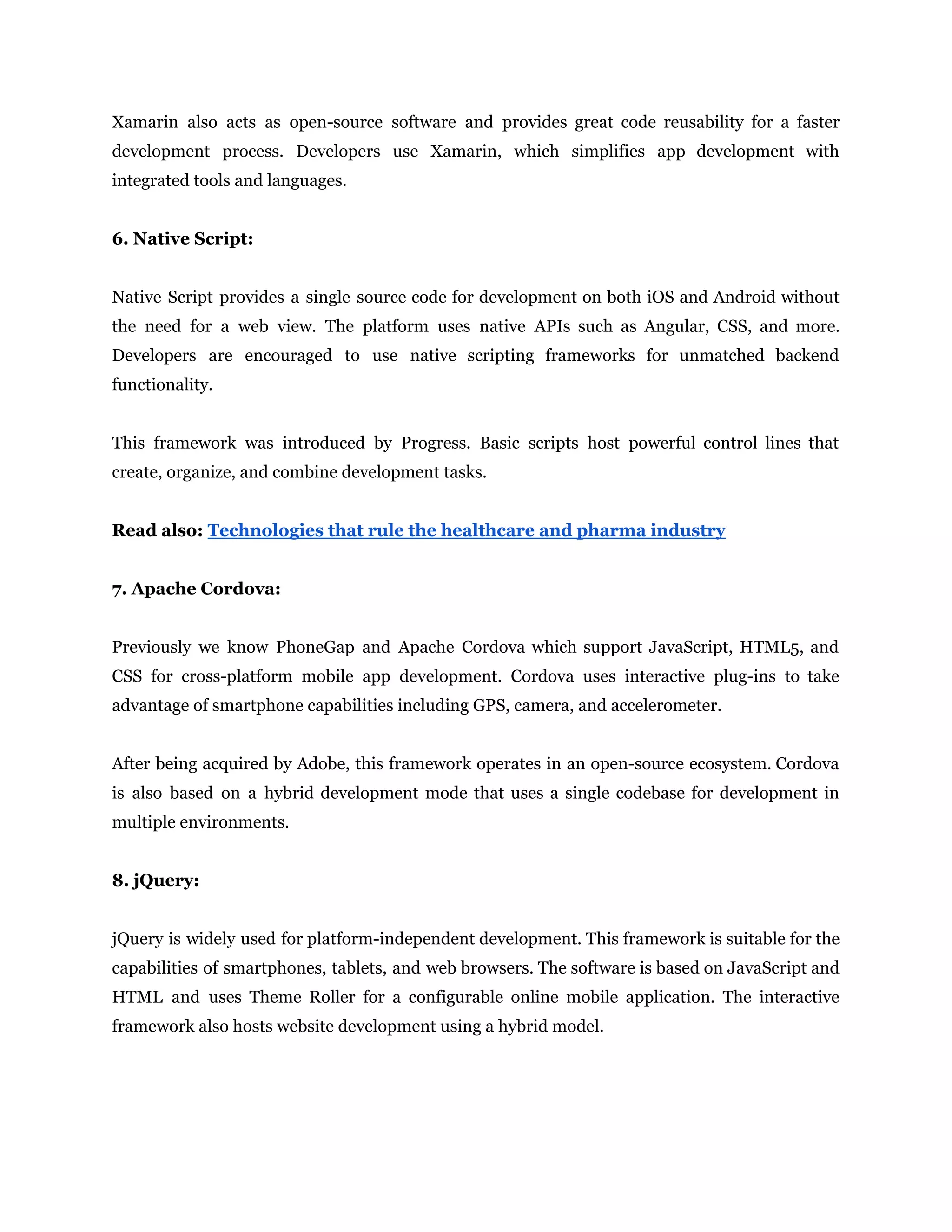 Xamarin also acts as open-source software and provides great code reusability for a faster
development process. Developers use Xamarin, which simplifies app development with
integrated tools and languages.
6. Native Script:
Native Script provides a single source code for development on both iOS and Android without
the need for a web view. The platform uses native APIs such as Angular, CSS, and more.
Developers are encouraged to use native scripting frameworks for unmatched backend
functionality.
This framework was introduced by Progress. Basic scripts host powerful control lines that
create, organize, and combine development tasks.
Read also: Technologies that rule the healthcare and pharma industry
7. Apache Cordova:
Previously we know PhoneGap and Apache Cordova which support JavaScript, HTML5, and
CSS for cross-platform mobile app development. Cordova uses interactive plug-ins to take
advantage of smartphone capabilities including GPS, camera, and accelerometer.
After being acquired by Adobe, this framework operates in an open-source ecosystem. Cordova
is also based on a hybrid development mode that uses a single codebase for development in
multiple environments.
8. jQuery:
jQuery is widely used for platform-independent development. This framework is suitable for the
capabilities of smartphones, tablets, and web browsers. The software is based on JavaScript and
HTML and uses Theme Roller for a configurable online mobile application. The interactive
framework also hosts website development using a hybrid model.
 