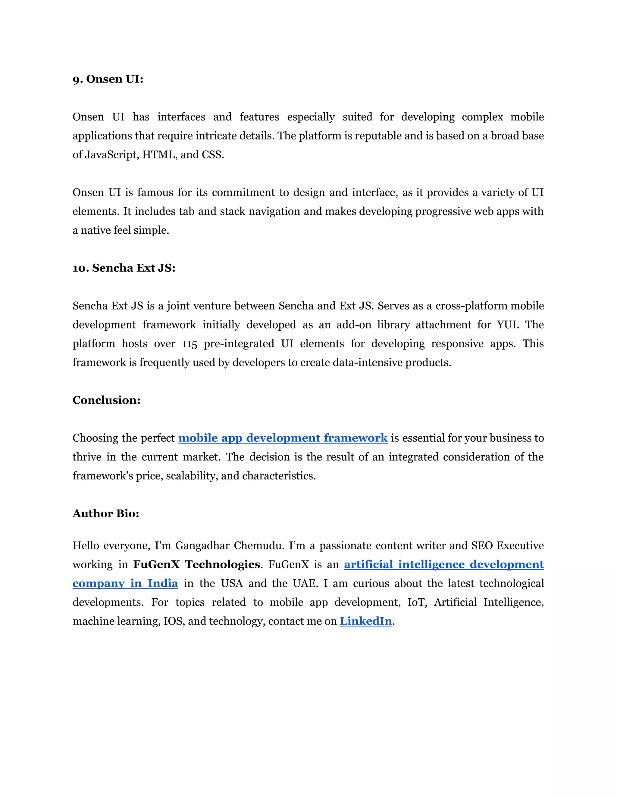 9. Onsen UI:
Onsen UI has interfaces and features especially suited for developing complex mobile
applications that require intricate details. The platform is reputable and is based on a broad base
of JavaScript, HTML, and CSS.
Onsen UI is famous for its commitment to design and interface, as it provides a variety of UI
elements. It includes tab and stack navigation and makes developing progressive web apps with
a native feel simple.
10. Sencha Ext JS:
Sencha Ext JS is a joint venture between Sencha and Ext JS. Serves as a cross-platform mobile
development framework initially developed as an add-on library attachment for YUI. The
platform hosts over 115 pre-integrated UI elements for developing responsive apps. This
framework is frequently used by developers to create data-intensive products.
Conclusion:
Choosing the perfect mobile app development framework is essential for your business to
thrive in the current market. The decision is the result of an integrated consideration of the
framework's price, scalability, and characteristics.
Author Bio:
Hello everyone, I'm Gangadhar Chemudu. I’m a passionate content writer and SEO Executive
working in FuGenX Technologies. FuGenX is an artificial intelligence development
company in India in the USA and the UAE. I am curious about the latest technological
developments. For topics related to mobile app development, IoT, Artificial Intelligence,
machine learning, IOS, and technology, contact me on LinkedIn.
 