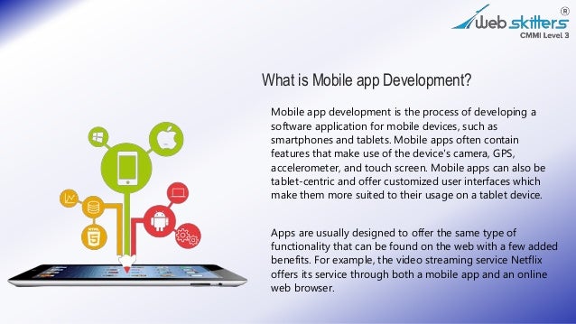 What is Mobile app Development?
Mobile app development is the process of developing a
software application for mobile devices, such as
smartphones and tablets. Mobile apps often contain
features that make use of the device's camera, GPS,
accelerometer, and touch screen. Mobile apps can also be
tablet-centric and offer customized user interfaces which
make them more suited to their usage on a tablet device.
Apps are usually designed to offer the same type of
functionality that can be found on the web with a few added
benefits. For example, the video streaming service Netflix
offers its service through both a mobile app and an online
web browser.
 