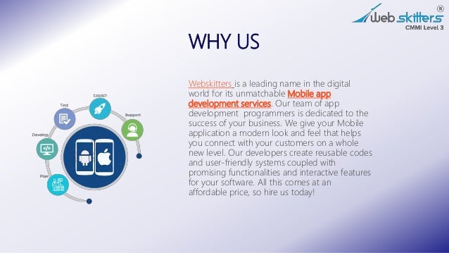 WHY US
Webskitters is a leading name in the digital
world for its unmatchable Mobile app
development services. Our team of app
development programmers is dedicated to the
success of your business. We give your Mobile
application a modern look and feel that helps
you connect with your customers on a whole
new level. Our developers create reusable codes
and user-friendly systems coupled with
promising functionalities and interactive features
for your software. All this comes at an
affordable price, so hire us today!
 