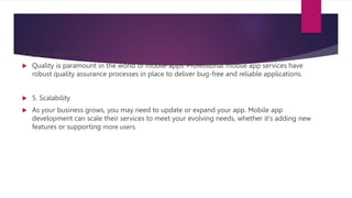4. Quality Assurance
 Quality is paramount in the world of mobile apps. Professional mobile app services have
robust quality assurance processes in place to deliver bug-free and reliable applications.
 5. Scalability
 As your business grows, you may need to update or expand your app. Mobile app
development can scale their services to meet your evolving needs, whether it's adding new
features or supporting more users.
 
