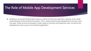 The Role of Mobile App Development Services
 Building a successful Android app requires a blend of technical expertise, creativity, and a deep
understanding of the Android ecosystem. This is where Android app development services come
into play. These services encompass a wide range of activities and expertise, each crucial for the
development and success of an Android application:
 