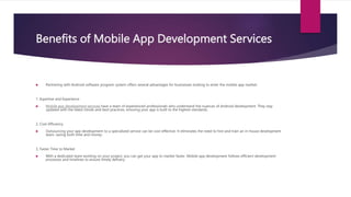 Benefits of Mobile App Development Services
 Partnering with Android software program system offers several advantages for businesses looking to enter the mobile app market:
1. Expertise and Experience
 Mobile app development services have a team of experienced professionals who understand the nuances of Android development. They stay
updated with the latest trends and best practices, ensuring your app is built to the highest standards.
2. Cost-Efficiency
 Outsourcing your app development to a specialized service can be cost-effective. It eliminates the need to hire and train an in-house development
team, saving both time and money.
3. Faster Time to Market
 With a dedicated team working on your project, you can get your app to market faster. Mobile app development follows efficient development
processes and timelines to ensure timely delivery.
 