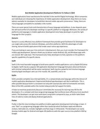 Best Mobile Application Development Platforms To Follow In 2023
Mobile applications have now become the real deal in the world of digital technology. More companies
and individuals are releasing the importance of mobile application development. Now there are many
options available for developers to build their desired mobile app with convenience. Today, there are
many languages and platforms available in the market.
There are some special traits and characteristics of every language and platform. It also depends upon
the skill and comfort of a developer working in a specific platform or language. Moreover, the variety of
platforms and languages in mobile application development also helps developers to pick the right
language for their projects.
Xamarin
Xamarin is a very effective cross-platform framework that provides great facilitation for developers to
use single code across iOS, Android, Windows, and other platforms. With the advantages of code
sharing, Xamarin builds applications that render exact native app experience.
If you are looking to save your time and cost in development, then you must consider this framework for
mobile app development. Xamarin allows you to deliver native Android, iOS, and Windows apps with
one shared .NET code base. This framework also helps developers to fully capitalize on the platform-
specific capabilities of a specific device.
Swift
Swift is the most favorable language to build some specific mobile applications such as Apple OS (native
to Apple). Swift may be a popular iOS application development language that gives advanced features
with minimal coding which will be easily maintained. Swift may be a powerful and intuitive language
loved by Apple developers who use it for macOS, iOS, watchOS, and so on.
Kotlin
Kotlin provides complete Java-Interoperability. It's a comparatively new language within the domain of
mobile application development. Experienced Android app developers will like to add Kotlin. This is
often possible because Kotlin is consistent not only with Java but also with its frameworks and tools.
Most of the IDEs available within the market today provide full support for Kotlin.
It helps to maximize productivity because it eliminates the necessity for learning new IDE for the
developers. It’s a compact and clean programing language that reinforces team efficiency to an excellent
extent. The developers can get more work done using Kotlin compared to Java, as Kotlin takes fewer
lines of code to create and deploy Android applications.
Flutter
Flutter is that the new trending cross-platform mobile application development technology in town. It
uses “Dart” as a programing language rather than JavaScript which facilitates rapid and effective
analysis, fabricates UIs, includes highlights and fixes bugs in milliseconds. The developers can easily
develop mobile apps for Android and Apple iOS platforms with the open source cross-platform SDK by
Google.
 