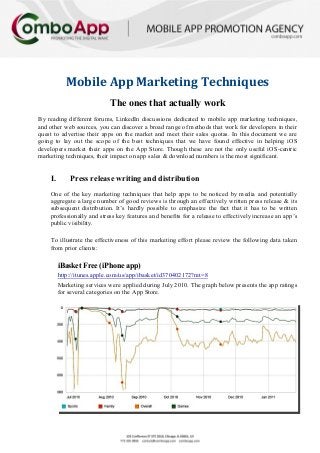 Mobile App Marketing Techniques
                            The ones that actually work
By reading different forums, LinkedIn discussions dedicated to mobile app marketing techniques,
and other web sources, you can discover a broad range of methods that work for developers in their
quest to advertise their apps on the market and meet their sales quotas. In this document we are
going to lay out the scope of the best techniques that we have found effective in helping iOS
developers market their apps on the App Store. Though these are not the only useful iOS-centric
marketing techniques, their impact on app sales & download numbers is the most significant.


    I.       Press release writing and distribution
    One of the key marketing techniques that help apps to be noticed by media and potentially
    aggregate a large number of good reviews is through an effectively written press release & its
    subsequent distribution. It’s hardly possible to emphasize the fact that it has to be written
    professionally and stress key features and benefits for a release to effectively increase an app’s
    public visibility.

    To illustrate the effectiveness of this marketing effort please review the following data taken
    from prior clients:

         iBasket Free (iPhone app)
         http://itunes.apple.com/us/app/ibasket/id370402172?mt=8
         Marketing services were applied during July 2010. The graph below presents the app ratings
         for several categories on the App Store.
 