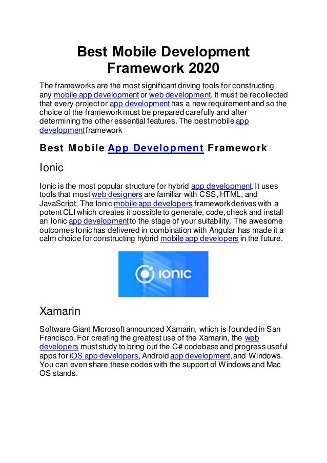 Best Mobile Development
Framework 2020
The frameworks are the most significant driving tools for constructing
any mobile app development or web development.It must be recollected
that every projector app development has a new requirement and so the
choice of the framework must be prepared carefully and after
determining the other essential features.The bestmobile app
development framework
Best Mobile App Development Framework
Ionic
Ionic is the most popular structure for hybrid app development.It uses
tools that most web designers are familiar with CSS, HTML, and
JavaScript. The Ionic mobile app developers frameworkderives with a
potent CLI which creates it possible to generate, code,check and install
an Ionic app development to the stage of your suitability. The awesome
outcomes Ionic has delivered in combination with Angular has made it a
calm choice for constructing hybrid mobile app developers in the future.
Xamarin
Software Giant Microsoftannounced Xamarin, which is founded in San
Francisco.For creating the greatest use of the Xamarin, the web
developers muststudy to bring out the C# codebase and progress useful
apps for iOS app developers,Android app development,and Windows.
You can even share these codes with the supportof Windows and Mac
OS stands.
 