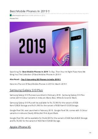 Phones Pick
Best Mobile Phones In 2019 !!
phonespick.com/best-mobile-phones-in-2019
Searching For Best Mobile Phones In 2019 To Buy. Then Your At Right Place Here We
Bring You The Collection Of Best Mobiles Phones In 2019 !!
Also Read :- Top 5 Upcoming 5G Phones In India 2019 !!
Here Are The List Of Best Mobile Phones In 2019 in March 2019 !!
Samsung Galaxy S10 Plus
Samsung Galaxy S10 Plus was Launched in February 2018 . Samsung Galaxy S10 Plus
comes with 4 Colour variants in india are Black, Blue, White & Ceramic Black.
Samsung Galaxy S10 Plus will be available for Rs.73,990 for the variant of 8GB
Ram/128GB Storage and Rs.91,990 for the variant of 8GB Ram/512GB Storage.
Google Pixel 3XL was Launched in February 2018 . Google Pixel 3XL comes with 3 Colour
variants in india are Clearly White,Not Pink & Just Black.
Google Pixel 3XL will be available for Rs.66,500 for the variant of 4GB Ram/64GB Storage
and Rs.76,500 for the variant of 4GB Ram/128GB Storage.
Apple iPhone XS
1/3
 