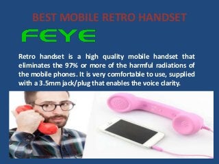 BEST MOBILE RETRO HANDSET
Retro handset is a high quality mobile handset that
eliminates the 97% or more of the harmful radiations of
the mobile phones. It is very comfortable to use, supplied
with a 3.5mm jack/plug that enables the voice clarity.
 