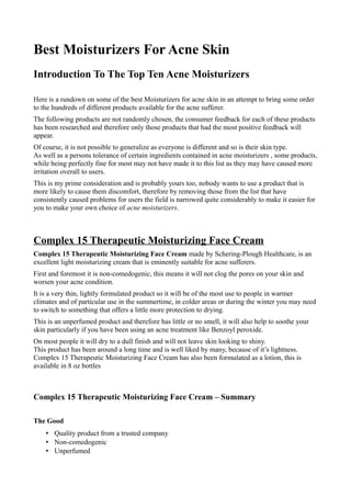 Best Moisturizers For Acne Skin
Introduction To The Top Ten Acne Moisturizers

Here is a rundown on some of the best Moisturizers for acne skin in an attempt to bring some order
to the hundreds of different products available for the acne sufferer.
The following products are not randomly chosen, the consumer feedback for each of these products
has been researched and therefore only those products that had the most positive feedback will
appear.
Of course, it is not possible to generalize as everyone is different and so is their skin type.
As well as a persons tolerance of certain ingredients contained in acne moisturizers , some products,
while being perfectly fine for most may not have made it to this list as they may have caused more
irritation overall to users.
This is my prime consideration and is probably yours too, nobody wants to use a product that is
more likely to cause them discomfort, therefore by removing those from the list that have
consistently caused problems for users the field is narrowed quite considerably to make it easier for
you to make your own choice of acne moisturizers.



Complex 15 Therapeutic Moisturizing Face Cream
Complex 15 Therapeutic Moisturizing Face Cream made by Schering-Plough Healthcare, is an
excellent light moisturizing cream that is eminently suitable for acne sufferers.
First and foremost it is non-comedogenic, this means it will not clog the pores on your skin and
worsen your acne condition.
It is a very thin, lightly formulated product so it will be of the most use to people in warmer
climates and of particular use in the summertime, in colder areas or during the winter you may need
to switch to something that offers a little more protection to drying.
This is an unperfumed product and therefore has little or no smell, it will also help to soothe your
skin particularly if you have been using an acne treatment like Benzoyl peroxide.
On most people it will dry to a dull finish and will not leave skin looking to shiny.
This product has been around a long time and is well liked by many, because of it’s lightness.
Complex 15 Therapeutic Moisturizing Face Cream has also been formulated as a lotion, this is
available in 8 oz bottles



Complex 15 Therapeutic Moisturizing Face Cream – Summary

The Good
    • Quality product from a trusted company
    • Non-comedogenic
    • Unperfumed
 