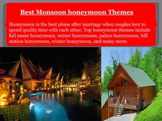 Best Monsoon honeymoon Themes
Honeymoon is the best phase after marriage when couples love to
spend quality time with each other. Top honeymoon themes include
full moon honeymoon, winter honeymoon, palace honeymoon, hill
station honeymoon, winter honeymoon, and many more.
 