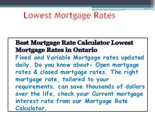 Fixed and Variable Mortgage rates updated
daily. Do you know about- Open mortgage
rates & closed mortgage rates. The right
mortgage rate, tailored to your
requirements, can save thousands of dollars
over the life, check your Current mortgage
interest rate from our Mortgage Rate
Calculator.
 