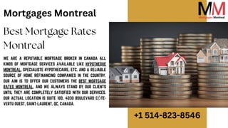Best Mortgage Rates
Montreal
Mortgages Montreal
WE ARE A REPUTABLE MORTGAGE BROKER IN CANADA ALL
KINDS OF MORTGAGE SERVICES AVAILABLE LIKE HYPOTHEQUE
MONTREAL, SPECIALISTE HYPOTHECAIRE, ETC, AND A RELIABLE
SOURCE OF HOME REFINANCING COMPANIES IN THE COUNTRY.
OUR AIM IS TO OFFER OUR CUSTOMERS THE BEST MORTGAGE
RATES MONTREAL, AND WE ALWAYS STAND BY OUR CLIENTS
UNTIL THEY ARE COMPLETELY SATISFIED WITH OUR SERVICES.
OUR ACTUAL LOCATION IS SUITE 100, 4030 BOULEVARD CÔTE-
VERTU OUEST, SAINT-LAURENT, QC, CANADA.
+1 514-823-8546
 