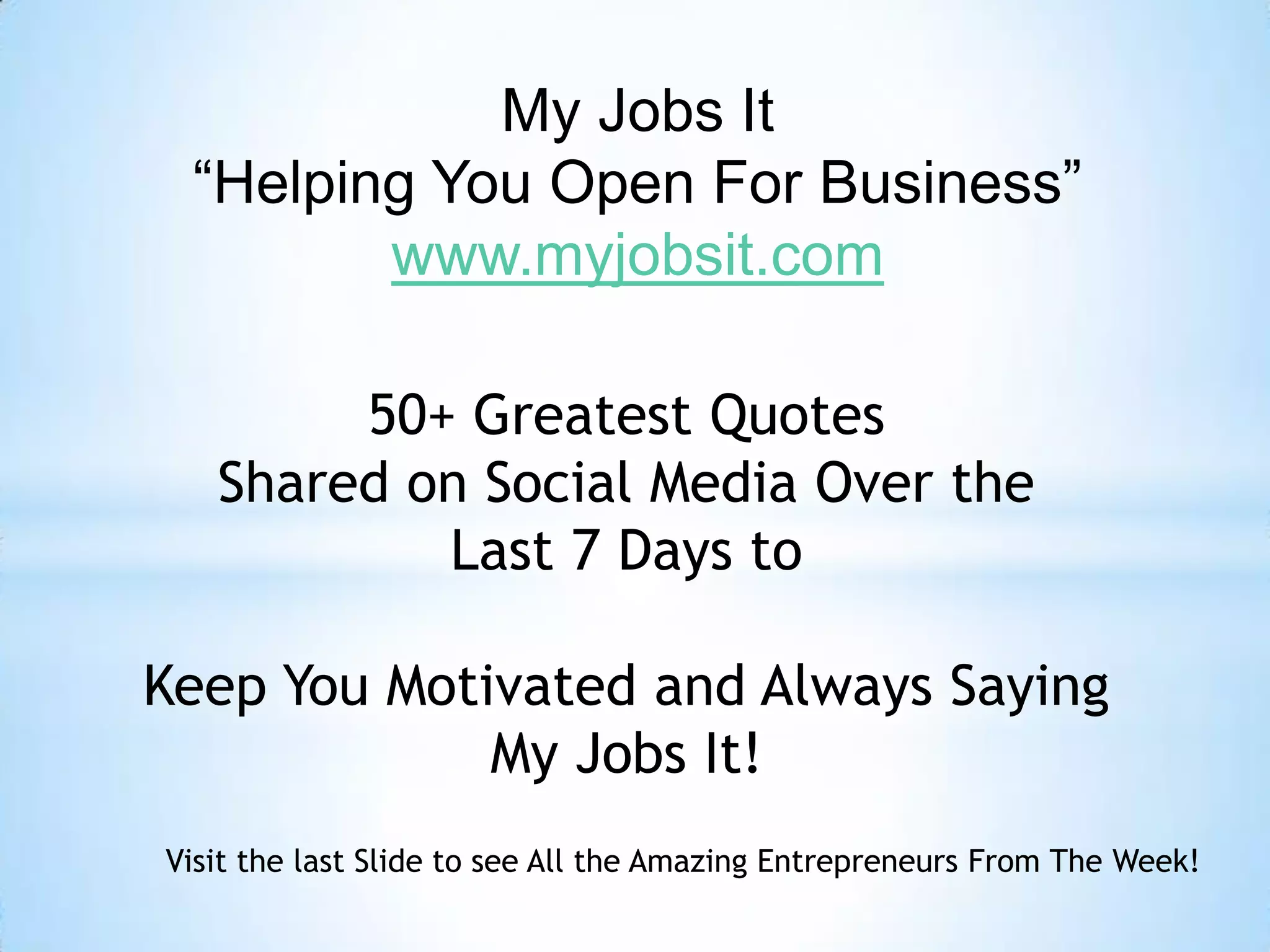 My Jobs It
“Helping You Open For Business”
www.myjobsit.com
50+ Greatest Quotes
Shared on Social Media Over the
Last 7 Days to
Keep You Motivated and Always Saying
My Jobs It!
Visit the last Slide to see All the Amazing Entrepreneurs From The Week!