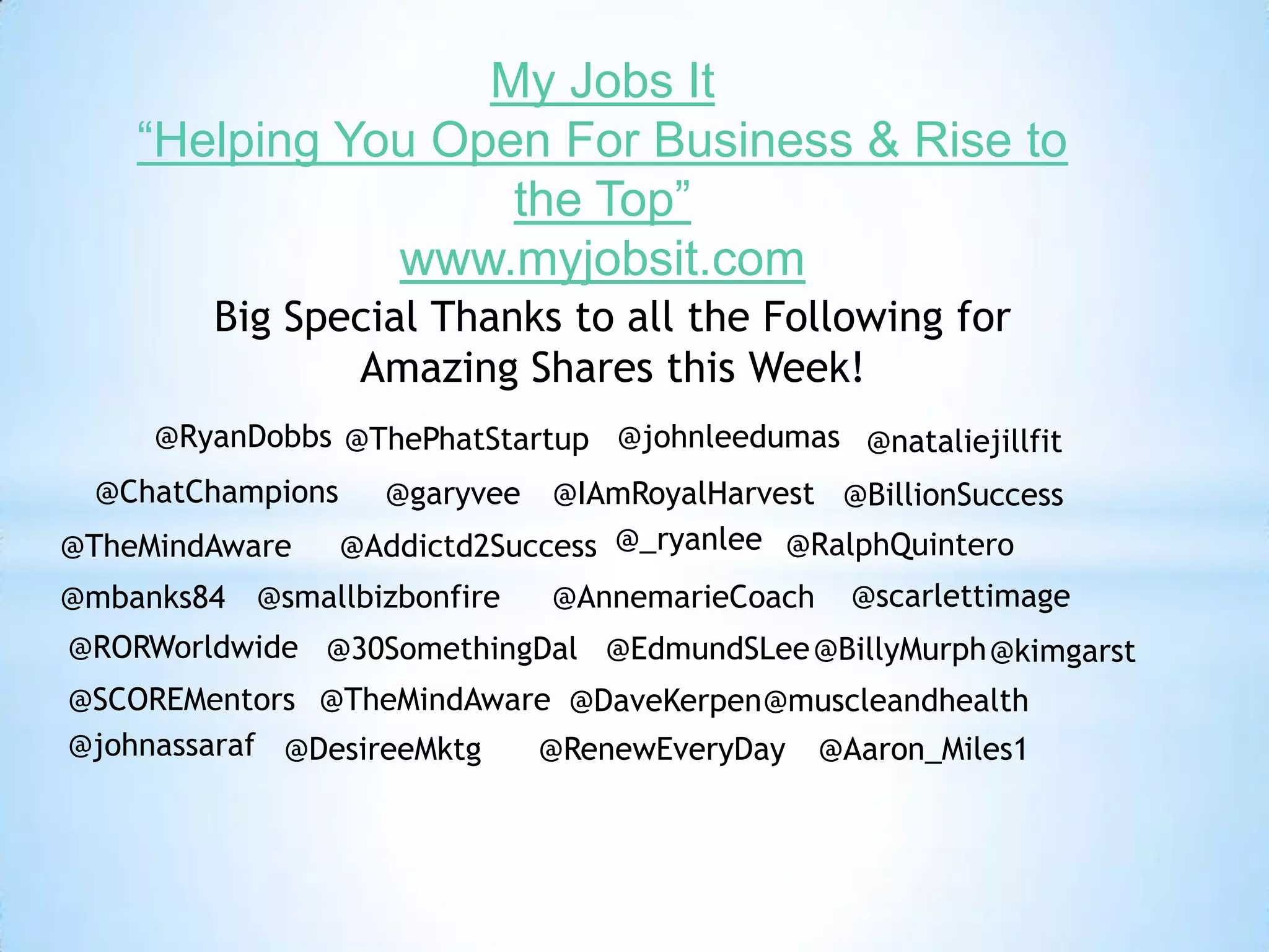 @smallbizbonfire
@BillyMurph
@IAmRoyalHarvest
@EdmundSLee@30SomethingDal@RORWorldwide
@muscleandhealth
@AnnemarieCoach
@BillionSuccess
@scarlettimage
@ThePhatStartup
@Addictd2Success
@Aaron_Miles1
@TheMindAware
@kimgarst
@ChatChampions
@nataliejillfit
@DaveKerpen
@garyvee
@TheMindAware@SCOREMentors
@johnassaraf @DesireeMktg
@RyanDobbs
@mbanks84
@_ryanlee
@RenewEveryDay
@RalphQuintero
@johnleedumas
My Jobs It
“Helping You Open For Business & Rise to
the Top”
www.myjobsit.com
Big Special Thanks to all the Following for
Amazing Shares this Week!
