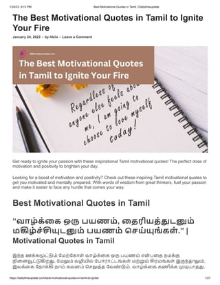 1/24/23, 8:13 PM Best Motivational Quotes in Tamil | Dailytimeupdate
https://dailytimeupdate.com/best-motivational-quotes-in-tamil-to-ignite/ 1/27
The Best Motivational Quotes in Tamil to Ignite
Your Fire
January 24, 2023 - by Akila - Leave a Comment
Get ready to ignite your passion with these inspirational Tamil motivational quotes! The perfect dose of
motivation and positivity to brighten your day.
Looking for a boost of motivation and positivity? Check out these inspiring Tamil motivational quotes to
get you motivated and mentally prepared. With words of wisdom from great thinkers, fuel your passion
and make it easier to face any hurdle that comes your way.
Best Motivational Quotes in Tamil
“வாழ்க்கை ஒரு பயணம், தைரியத்துடனும்
மகிழ்ச்சியுடனும் பயணம் செய்யுங் கள் .” |
Motivational Quotes in Tamil
இந்த ஊக்கமூட்டும் மேற்கோள் வாழ்க்கை ஒரு பயணம் என் பதை நமக்கு
நினைவூட்டுகிறது, மேலும் வழியில் போராட்டங்கள் மற்றும் சிரமங்கள் இருந்தாலும்,
இலக்கை நோக்கி நாம் கவனம் செலுத்த வேண் டும். வாழ்க்கை கணிக்க முடியாதது,
 
