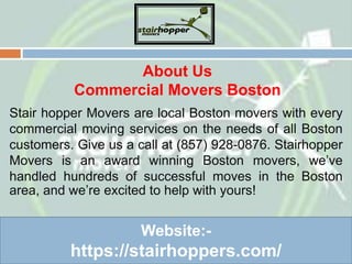 About Us
Commercial Movers Boston
Stair hopper Movers are local Boston movers with every
commercial moving services on the needs of all Boston
customers. Give us a call at (857) 928-0876. Stairhopper
Movers is an award winning Boston movers, we’ve
handled hundreds of successful moves in the Boston
area, and we’re excited to help with yours!
Website:-
https://stairhoppers.com/
 