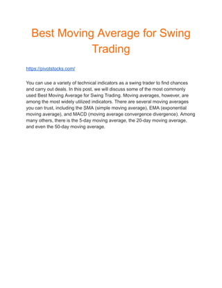 Best Moving Average for Swing
Trading
https://pivotstocks.com/
You can use a variety of technical indicators as a swing trader to find chances
and carry out deals. In this post, we will discuss some of the most commonly
used Best Moving Average for Swing Trading. Moving averages, however, are
among the most widely utilized indicators. There are several moving averages
you can trust, including the SMA (simple moving average), EMA (exponential
moving average), and MACD (moving average convergence divergence). Among
many others, there is the 5-day moving average, the 20-day moving average,
and even the 50-day moving average.
 