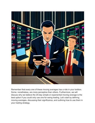 Remember that every one of these moving averages has a role in your toolbox.
Some, nonetheless, are more perceptive than others. Furthermore, we will
discuss why we believe the 20-day simple or exponential moving average is the
best option if you could only use one for swing trading. Let’s start by defining
moving averages, discussing their significance, and outlining how to use them in
your trading strategy.
 