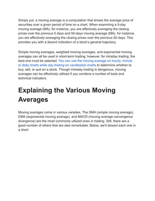 Simply put, a moving average is a computation that shows the average price of
securities over a given period of time on a chart. When examining a 5-day
moving average (MA), for instance, you are effectively averaging the closing
prices over the previous 5 days and 50-days moving average (MA), for instance,
you are effectively averaging the closing prices over the previous 50 days. This
provides you with a decent indication of a stock’s general trajectory.
Simple moving averages, weighted moving averages, and exponential moving
averages can all be used in short-term trading; however, for intraday trading, the
best one must be selected. You can use the moving average on hourly, minute,
or daily charts while day trading on candlestick charts to determine whether to
buy, sell, or quit on a stock. Though intraday trading is dangerous, moving
averages can be effectively utilized if you combine a number of tools and
technical indicators.
Explaining the Various Moving
Averages
Moving averages come in various varieties. The SMA (simple moving average),
EMA (exponential moving average), and MACD (moving average convergence
divergence) are the most commonly utilized ones in trading. Still, there are a
good number of others that are also remarkable. Below, we’ll dissect each one in
a short
 