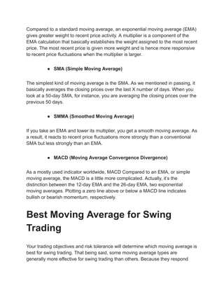 Compared to a standard moving average, an exponential moving average (EMA)
gives greater weight to recent price activity. A multiplier is a component of the
EMA calculation that basically establishes the weight assigned to the most recent
price. The most recent price is given more weight and is hence more responsive
to recent price fluctuations when the multiplier is larger.
● SMA (Simple Moving Average)
The simplest kind of moving average is the SMA. As we mentioned in passing, it
basically averages the closing prices over the last X number of days. When you
look at a 50-day SMA, for instance, you are averaging the closing prices over the
previous 50 days.
● SMMA (Smoothed Moving Average)
If you take an EMA and lower its multiplier, you get a smooth moving average. As
a result, it reacts to recent price fluctuations more strongly than a conventional
SMA but less strongly than an EMA.
● MACD (Moving Average Convergence Divergence)
As a mostly used indicator worldwide, MACD Compared to an EMA, or simple
moving average, the MACD is a little more complicated. Actually, it’s the
distinction between the 12-day EMA and the 26-day EMA, two exponential
moving averages. Plotting a zero line above or below a MACD line indicates
bullish or bearish momentum, respectively.
Best Moving Average for Swing
Trading
Your trading objectives and risk tolerance will determine which moving average is
best for swing trading. That being said, some moving average types are
generally more effective for swing trading than others. Because they respond
 