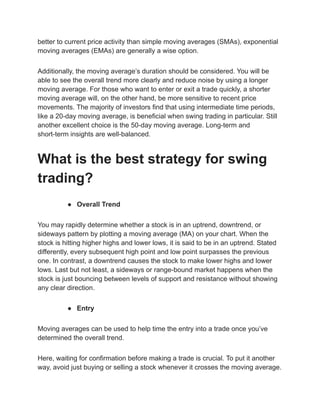 better to current price activity than simple moving averages (SMAs), exponential
moving averages (EMAs) are generally a wise option.
Additionally, the moving average’s duration should be considered. You will be
able to see the overall trend more clearly and reduce noise by using a longer
moving average. For those who want to enter or exit a trade quickly, a shorter
moving average will, on the other hand, be more sensitive to recent price
movements. The majority of investors find that using intermediate time periods,
like a 20-day moving average, is beneficial when swing trading in particular. Still
another excellent choice is the 50-day moving average. Long-term and
short-term insights are well-balanced.
What is the best strategy for swing
trading?
● Overall Trend
You may rapidly determine whether a stock is in an uptrend, downtrend, or
sideways pattern by plotting a moving average (MA) on your chart. When the
stock is hitting higher highs and lower lows, it is said to be in an uptrend. Stated
differently, every subsequent high point and low point surpasses the previous
one. In contrast, a downtrend causes the stock to make lower highs and lower
lows. Last but not least, a sideways or range-bound market happens when the
stock is just bouncing between levels of support and resistance without showing
any clear direction.
● Entry
Moving averages can be used to help time the entry into a trade once you’ve
determined the overall trend.
Here, waiting for confirmation before making a trade is crucial. To put it another
way, avoid just buying or selling a stock whenever it crosses the moving average.
 