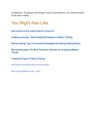 investments. To analyze such things in such circumstances, you need an expert
in the stock market.
You Might Also Like
best stocks to buy today India for long term
Hedging meaning – Best Hedging Strategies in Option Trading
Swing Trading: Top 13 Successful Strategies for Swing Trading Stocks
Moving Averages: The Best Technical Indicator for Analyzing Market
Trends
5 Amazing Types of Stock Trading
best stocks to buy today India for long term-2023
Best Trading Platform in India – 2023
 