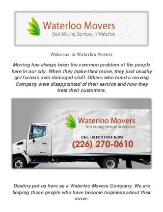 Welcome To Waterloo Movers
Moving has always been the common problem of the people
here in our city. When they make their move, they just usually
get furious over damaged stuff. Others who hired a moving
Company were disappointed of their service and how they
treat their customers.
Destiny put us here as a Waterloo Movers Company. We are
helping those people who have become hopeless about their
move.
 