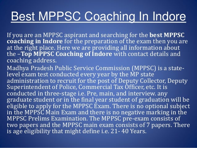 If you are an MPPSC aspirant and searching for the best MPPSC
coaching in Indore for the preparation of the exam then you are
at the right place. Here we are providing all information about
the –Top MPPSC Coaching of Indore with contact details and
coaching address.
Madhya Pradesh Public Service Commission (MPPSC) is a state-
level exam test conducted every year by the MP state
administration to recruit for the post of Deputy Collector, Deputy
Superintendent of Police, Commercial Tax Officer, etc. It is
conducted in three-stage i.e. Pre, main, and interview. any
graduate student or in the final year student of graduation will be
eligible to apply for the MPPSC Exam. There is no optional subject
in the MPPSC Main Exam and there is no negative marking in the
MPPSC Prelims Examination. The MPPSC pre-exam consists of
two papers and the MPPSC main exam consists of 7 papers. There
is age eligibility that might define i.e. 21- 40 Years.
Best MPPSC Coaching In Indore
 