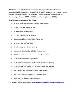 SQL School, one of the best institutes for online training provides Microsoft Business
Intelligence [MS BI] course with one REALTIME PROJECT. Course Duration is for minimum of
60 hours, completely practical and covering SQL Server Integration Services [SSIS], SQL
Server Analysis Services [SSAS] and SQL Server Reporting Services [SSRS].
SQL Server Integration Services
 Need for MSBI Process and Workflow Management
 Control Flow and Data flow Tasks
 Data Modeling Requirements
 ETL with non-SQL Server sources
 Variables and Dynamic SSIS Configurations
 Advanced Control Flow Tasks
 Error Handling and Event Handling
 Incremental Data Load and Buffer Management
 SSIS Transactions, Isolation Levels and Checkpoints
 SCD, DQS and SCRIPT Operations
 Custom SSIS Components (CHECKSUM) and Data Profiling
 SSIS Catalog (SQL Server 2012) versus MSDB Deployments
 SSIS Deployment Wizard and ISPAC Management
 SSIS Tuning and Issue based Troubleshooting tips
 SSIS Interview Questions and Guidance
For detailed SSIS course content http://sqlschool.com/SSIS_Online_Training.html
 