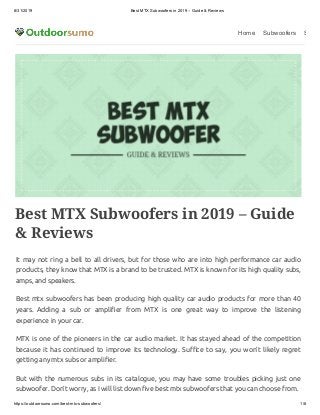 8/31/2019 Best MTX Subwoofers in 2019 – Guide & Reviews
https://outdoorsumo.com/best-mtx-subwoofers/ 1/8
Home Subwoofers S
Best MTX Subwoofers in 2019 – Guide
& Reviews
It may not ring a bell to all drivers, but for those who are into high performance car audio
products, they know that MTX is a brand to be trusted. MTX is known for its high quality subs,
amps, and speakers.
Best mtx subwoofers has been producing high quality car audio products for more than 40
years. Adding a sub or ampli er from MTX is one great way to improve the listening
experience in your car.
MTX is one of the pioneers in the car audio market. It has stayed ahead of the competition
because it has continued to improve its technology. Su ce to say, you won’t likely regret
getting any mtx subs or ampli er.
But with the numerous subs in its catalogue, you may have some troubles picking just one
subwoofer. Don’t worry, as I will list down ve best mtx subwoofers that you can choose from.
 