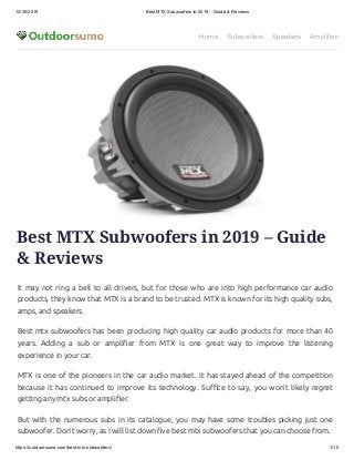 12/30/2019 Best MTX Subwoofers in 2019 – Guide & Reviews
https://outdoorsumo.com/best-mtx-subwoofers/ 1/10
Home Subwoofers Speakers Amplifiers
Best MTX Subwoofers in 2019 – Guide
& Reviews
It may not ring a bell to all drivers, but for those who are into high performance car audio
products, they know that MTX is a brand to be trusted. MTX is known for its high quality subs,
amps, and speakers.
Best mtx subwoofers has been producing high quality car audio products for more than 40
years. Adding a sub or ampli er from MTX is one great way to improve the listening
experience in your car.
MTX is one of the pioneers in the car audio market. It has stayed ahead of the competition
because it has continued to improve its technology. Su ce to say, you won’t likely regret
getting any mtx subs or ampli er.
But with the numerous subs in its catalogue, you may have some troubles picking just one
subwoofer. Don’t worry, as I will list down ve best mtx subwoofers that you can choose from.
 