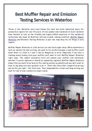 Best Muffler Repair and Emission
Testing Services in Waterloo
Those in the Waterloo area have known the best and most dedicated place for
automotive repairs for over 30 years. It’s no wonder why hundreds of local residents
have learned to rely on the friendly and highly skilled expertise of the wonderful
technicians who keep all Waterloo vehicles in peak running condition. Muffler Repair
Waterloo and Emission Testing Waterloo is your one stop shop for all things in auto
repairs.
Muffler Repair Waterloo is a full service car and truck repair shop. While sometimes a
loud car sounds fun and exciting, you want to be careful because a loud muffler could
mean there is a hole in it and it can be dangerous to drive. Especially if you hear a
clunking sound coming from your muffler you’ll want to visit Muffler Repair Waterloo
right away. The expert mechanics here will assess your muffler and determine
whether it can be repaired or should be completely replaced. Muffler Repair Waterloo
knows that you want to be back on the road as quickly as possible and you don’t want to
have to dig deep into your pockets to do it. That’s why they offer competitive pricing
and do the job right – the first time. Their dependability is what will keep driving you
back for any of your automotive repair needs.
 