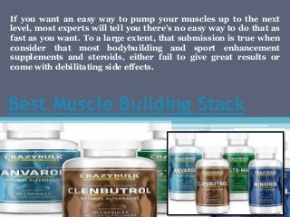 Best Muscle Building Stack
If you want an easy way to pump your muscles up to the next
level, most experts will tell you there’s no easy way to do that as
fast as you want. To a large extent, that submission is true when
consider that most bodybuilding and sport enhancement
supplements and steroids, either fail to give great results or
come with debilitating side effects.
 