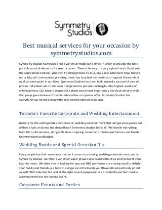 Best musical services for your occasion by
symmetrystudios.com
Symmetry Studios harnesses a wide variety of modes and styles in order to provide the best
possible musical elements for your occasion. There is beauty in every style of music if put into
the appropriate context. Whether it's through Stevie's soul, Ella's scat, Marshall's flow, Bono's
cry or Mozart's immaculate phrasing, music has touched the hearts and inspired the minds of
us all at some point in our lives. Symmetry Studios has been built around a successful core of
proven individuals who have been handpicked to provide nothing but the highest quality of
entertainment. Our team is respectful, talented and most importantly they love what they do.
Our group goes above and beyond what other companies offer. Symmetry Studios has
everything you need to ensure the most memorable of occasions.

Toronto’s Favorite Corporate and Wedding Entertainment
Looking for the unforgettable corporate or wedding entertainment that will get your guests out
of their chairs and onto the dance floor? Symmetry Studios has it all. We handle everything
from DJs to AV services, along with show stopping, in-demand musical performers and bands
for every taste and budget.

Wedding Bands and Special Occasion DJs
Every couple has their own dream when it comes to planning wedding entertainment, and at
Symmetry Studios, we offer a variety of super groups who capture the style and feel of all your
favorite music. Whether you’re looking for pop and R&B performers or a swing band to delight
your family and friends, we have the singers and the bands you’ll love-all competitively priced
as well. With talented DJs and all the right sound equipment, we provide the perfect musical
accompaniment to any special event.

Corporate Events and Parties

 
