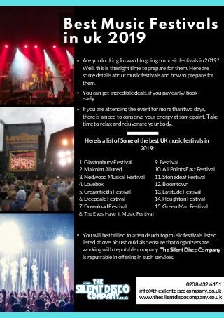 Best Music Festivals
in uk 2019
You can get incredible deals, if you pay early/ book
early.
If you are attending the event for more than two days,
there is a need to conserve your energy at some point. Take
time to relax and rejuvenate your body.
Here is a list of Some of the best UK music festivals in
2019:
1. Glastonbury Festival
2. Malcolm Allured
3. Nedwood Musical Festival
4. Lovebox
5. Creamfields Festival
6. Deepdale Festival
7. Download Festival
8. The Eyes Have It Music Festival
9. Bestival
10. All Points East Festival
11. Stonedeaf Festival
12. Boomtown
13. Latitude Festival
14. Houghton Festival
15. Green Man Festival
You will be thrilled to attend such top music festivals listed
listed above. You should also ensure that organizers are
working with reputable company. The Silent Disco Company
is reputrable in offering in such services.
Are you looking forward to going to music festivals in 2019?
Well, this is the right time to prepare for them. Here are
some details about music festivals and how to prepare for
them.
The Silent Disco Company
info@thesilentdiscocompany.co.uk
www.thesilentdiscocompany.co.uk
0208 432 6151
 
