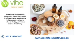 Vibe Natural Health Clinic is
more than a healthcare provider.
It offers a respite—a place where
individuals can rediscover
balance, vitality,and the true
essence of well-being.
www.vibenaturalhealth.com.au
+61 7 3366 7970
 