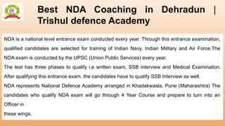 Best NDA Coaching in Dehradun |
Trishul defence Academy
NDA is a national level entrance exam conducted every year. Through this entrance examination,
qualified candidates are selected for training of Indian Navy, Indian Military and Air Force.The
NDA exam is conducted by the UPSC (Union Public Services) every year.
The test has three phases to qualify i.e written exam, SSB interview and Medical Examination.
After qualifying this entrance exam, the candidates have to qualify SSB Interview as well.
NDA represents National Defence Academy arranged in Khadakwasla, Pune (Maharashtra) The
candidates who qualify NDA exam will go through 4 Year Course and prepare to turn into an
Officer in
these wings.
 