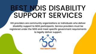 BEST NDIS DISABILITY
SUPPORT SERVICES
DIS providers are community organizations or individuals who deliver
disability support to NDIS participants. Service providers must be
registered under the NDIS and meet specific government requirements
to legally deliver support.
 