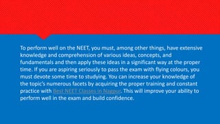 To perform well on the NEET, you must, among other things, have extensive
knowledge and comprehension of various ideas, concepts, and
fundamentals and then apply these ideas in a significant way at the proper
time. If you are aspiring seriously to pass the exam with flying colours, you
must devote some time to studying. You can increase your knowledge of
the topic’s numerous facets by acquiring the proper training and constant
practice with Best NEET Classes in Nagpur. This will improve your ability to
perform well in the exam and build confidence.
 