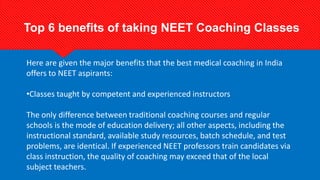 Here are given the major benefits that the best medical coaching in India
offers to NEET aspirants:
•Classes taught by competent and experienced instructors
The only difference between traditional coaching courses and regular
schools is the mode of education delivery; all other aspects, including the
instructional standard, available study resources, batch schedule, and test
problems, are identical. If experienced NEET professors train candidates via
class instruction, the quality of coaching may exceed that of the local
subject teachers.
Top 6 benefits of taking NEET Coaching Classes
 