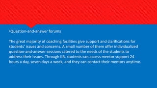 •Question-and-answer forums
The great majority of coaching facilities give support and clarifications for
students’ issues and concerns. A small number of them offer individualized
question-and-answer sessions catered to the needs of the students to
address their issues. Through IIB, students can access mentor support 24
hours a day, seven days a week, and they can contact their mentors anytime.
 