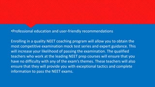 •Professional education and user-friendly recommendations
Enrolling in a quality NEET coaching program will allow you to obtain the
most competitive examination mock test series and expert guidance. This
will increase your likelihood of passing the examination. The qualified
teachers who work at the leading NEET prep courses will ensure that you
have no difficulty with any of the exam’s themes. These teachers will also
ensure that they will provide you with exceptional tactics and complete
information to pass the NEET exams.
 