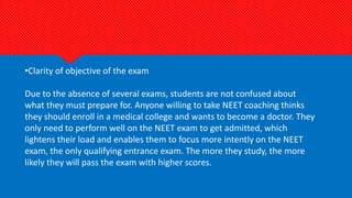 •Clarity of objective of the exam
Due to the absence of several exams, students are not confused about
what they must prepare for. Anyone willing to take NEET coaching thinks
they should enroll in a medical college and wants to become a doctor. They
only need to perform well on the NEET exam to get admitted, which
lightens their load and enables them to focus more intently on the NEET
exam, the only qualifying entrance exam. The more they study, the more
likely they will pass the exam with higher scores.
 
