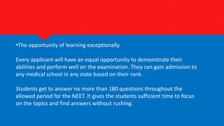 •The opportunity of learning exceptionally
Every applicant will have an equal opportunity to demonstrate their
abilities and perform well on the examination. They can gain admission to
any medical school in any state based on their rank.
Students get to answer no more than 180 questions throughout the
allowed period for the NEET. It gives the students sufficient time to focus
on the topics and find answers without rushing.
 