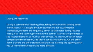 •Adequate resources
During a conventional coaching class, taking notes involves writing down
information as it is taught. Because teachers do not usually repeat
themselves, students are frequently driven to take notes during lectures
hastily. But, IIB’s coaching eliminates this barrier. Students are permitted to
see recorded lectures as much as they choose. As a result, they can better
comprehend the situation, and their queries are answered. On the other
hand, E-books and other study materials make learning and applying what
you’ve learned much easier and more effective.
 